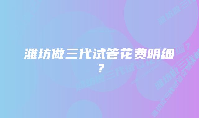 潍坊做三代试管花费明细？