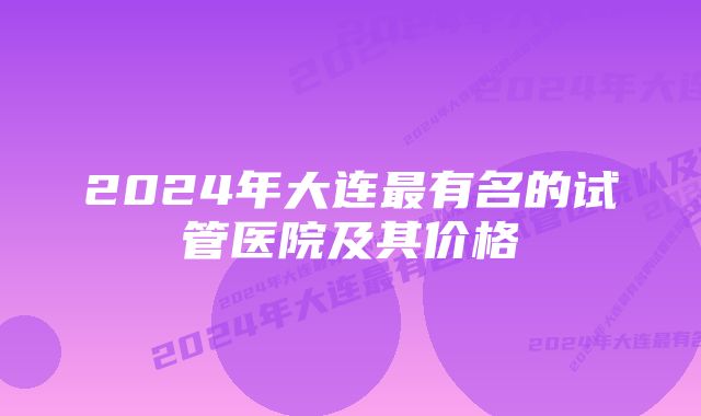 2024年大连最有名的试管医院及其价格