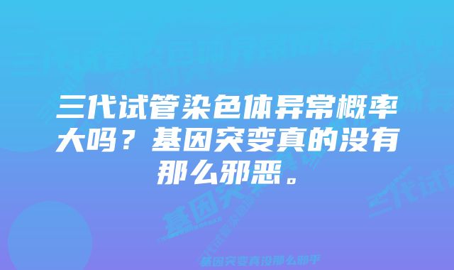 三代试管染色体异常概率大吗？基因突变真的没有那么邪恶。