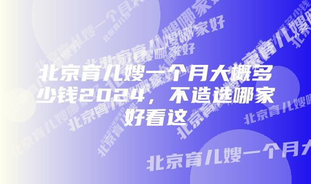 北京育儿嫂一个月大概多少钱2024，不造选哪家好看这