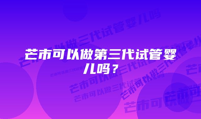 芒市可以做第三代试管婴儿吗？