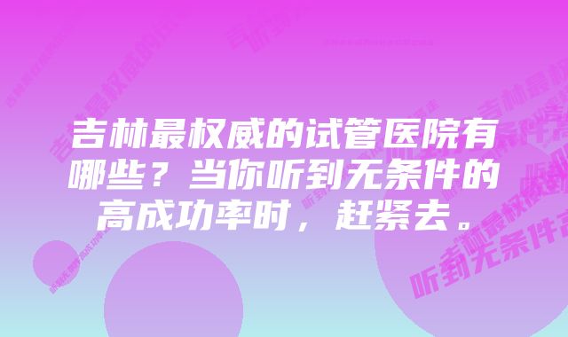 吉林最权威的试管医院有哪些？当你听到无条件的高成功率时，赶紧去。