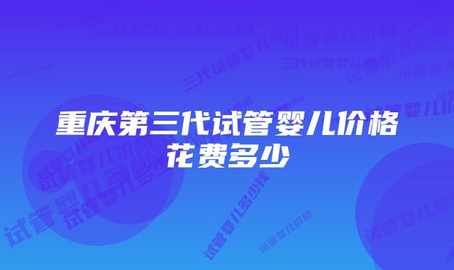 重庆第三代试管婴儿价格花费多少