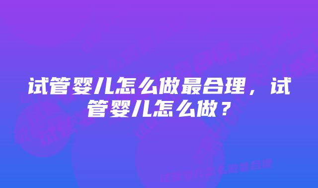 试管婴儿怎么做最合理，试管婴儿怎么做？