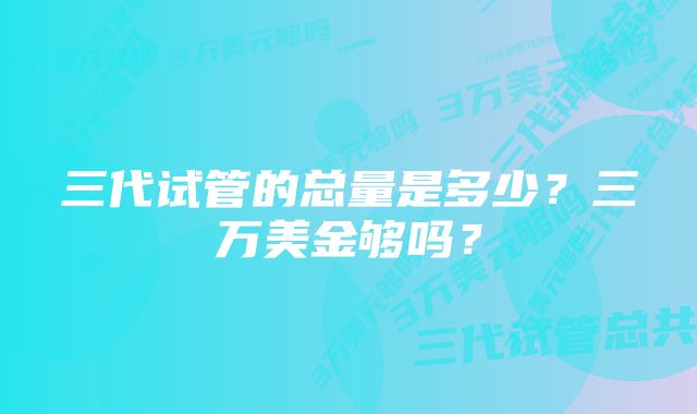 三代试管的总量是多少？三万美金够吗？