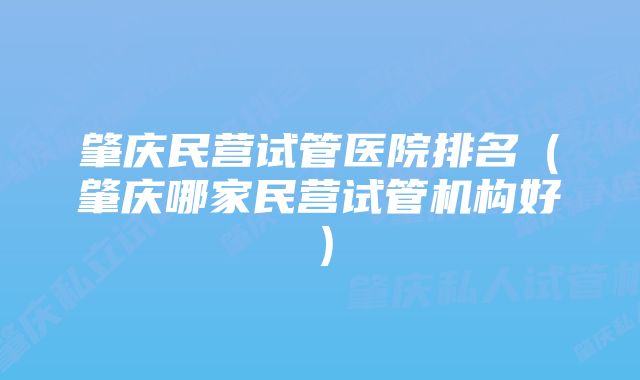 肇庆民营试管医院排名（肇庆哪家民营试管机构好）