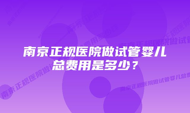 南京正规医院做试管婴儿总费用是多少？