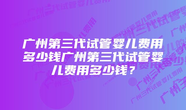 广州第三代试管婴儿费用多少钱广州第三代试管婴儿费用多少钱？