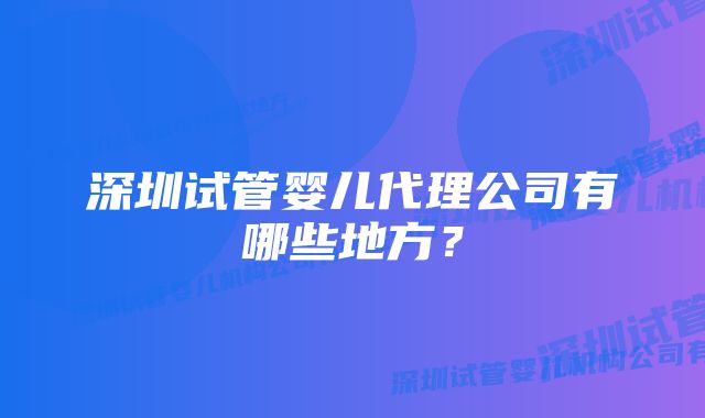 深圳试管婴儿代理公司有哪些地方？