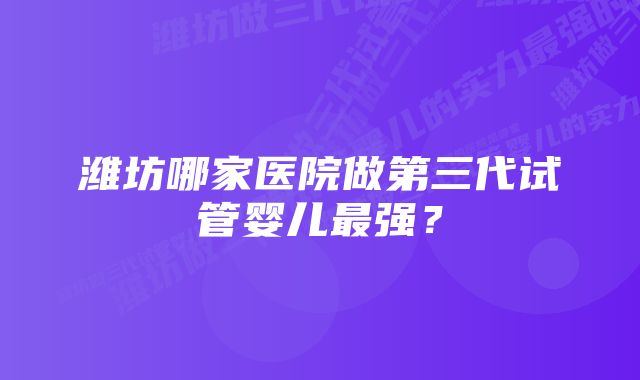 潍坊哪家医院做第三代试管婴儿最强？