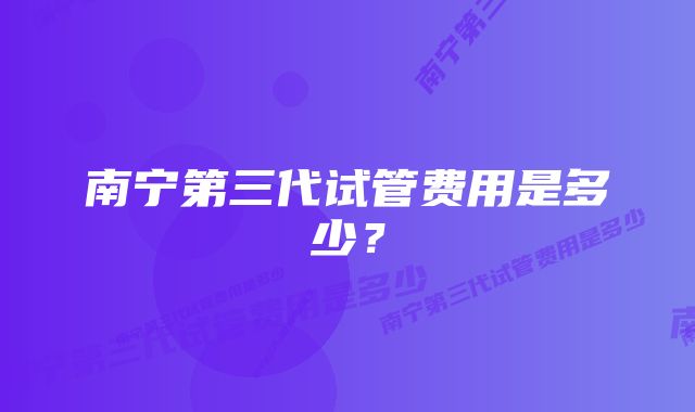 南宁第三代试管费用是多少？