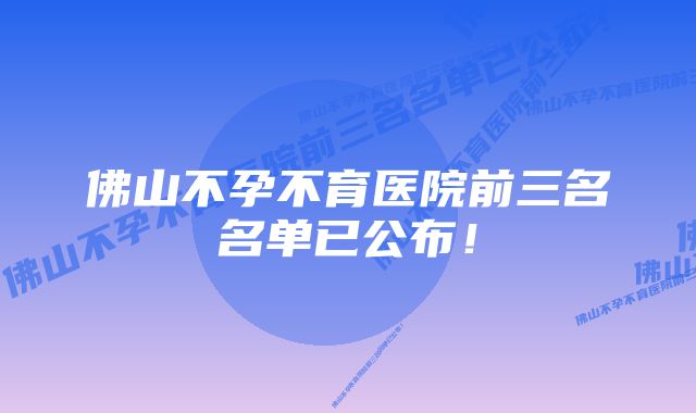 佛山不孕不育医院前三名名单已公布！