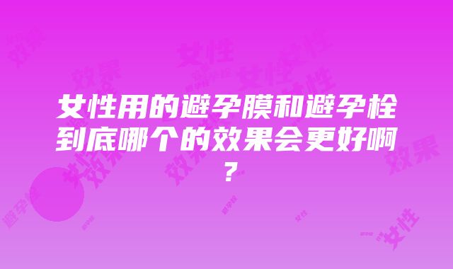 女性用的避孕膜和避孕栓到底哪个的效果会更好啊？