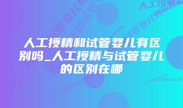 人工授精和试管婴儿有区别吗_人工授精与试管婴儿的区别在哪