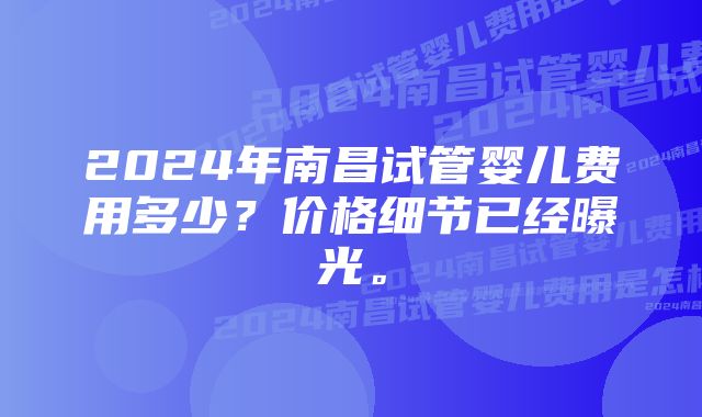 2024年南昌试管婴儿费用多少？价格细节已经曝光。