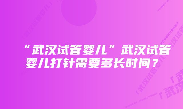 “武汉试管婴儿”武汉试管婴儿打针需要多长时间？