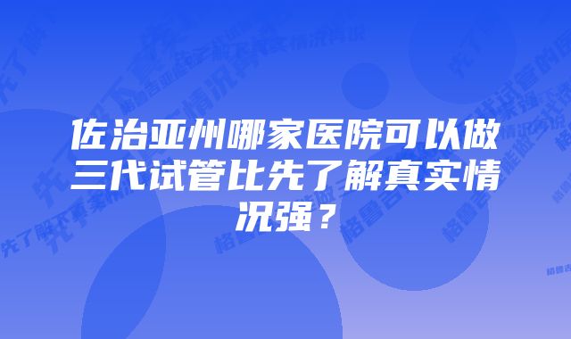 佐治亚州哪家医院可以做三代试管比先了解真实情况强？