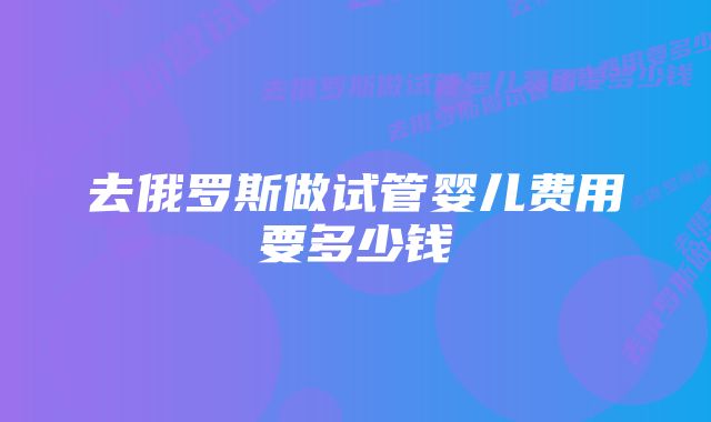 去俄罗斯做试管婴儿费用要多少钱