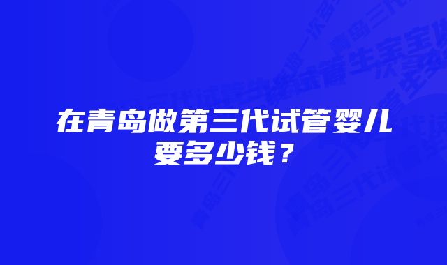 在青岛做第三代试管婴儿要多少钱？