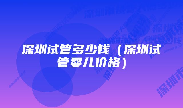 深圳试管多少钱（深圳试管婴儿价格）