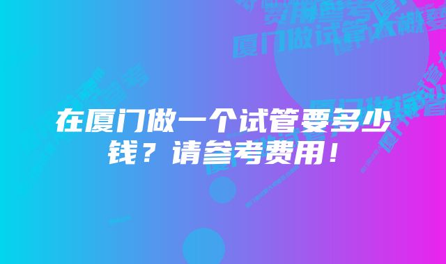 在厦门做一个试管要多少钱？请参考费用！