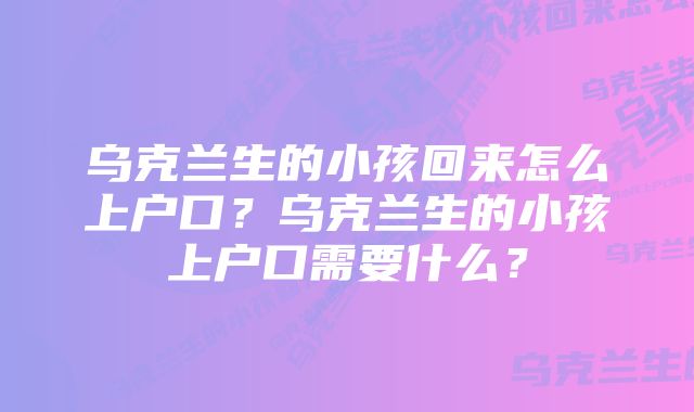 乌克兰生的小孩回来怎么上户口？乌克兰生的小孩上户口需要什么？