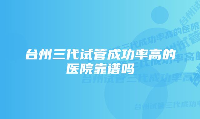 台州三代试管成功率高的医院靠谱吗