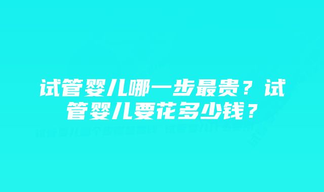 试管婴儿哪一步最贵？试管婴儿要花多少钱？