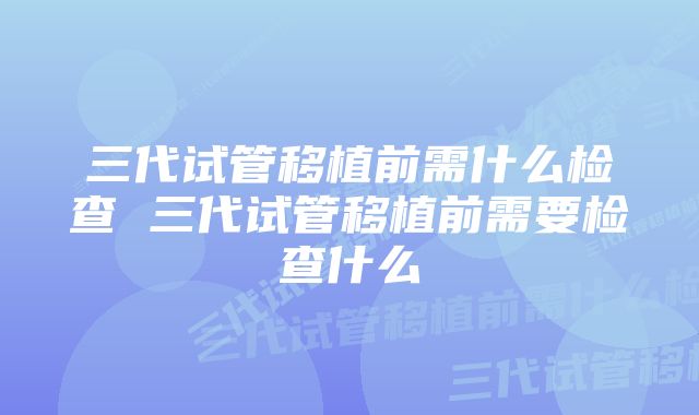 三代试管移植前需什么检查 三代试管移植前需要检查什么