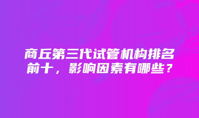 商丘第三代试管机构排名前十，影响因素有哪些？