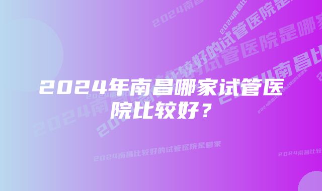 2024年南昌哪家试管医院比较好？