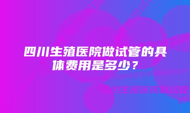 四川生殖医院做试管的具体费用是多少？