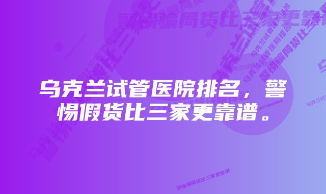 乌克兰试管医院排名，警惕假货比三家更靠谱。