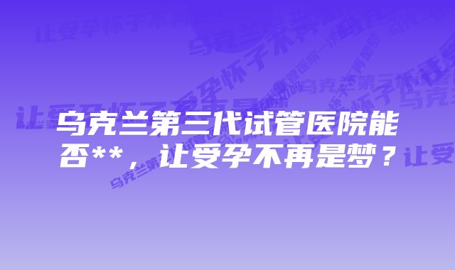 乌克兰第三代试管医院能否**，让受孕不再是梦？