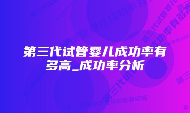 第三代试管婴儿成功率有多高_成功率分析