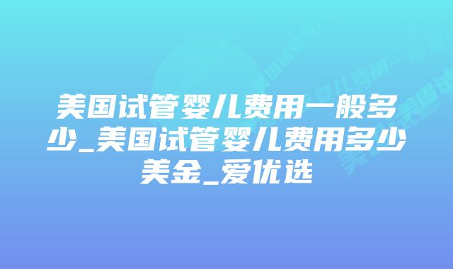 美国试管婴儿费用一般多少_美国试管婴儿费用多少美金_爱优选