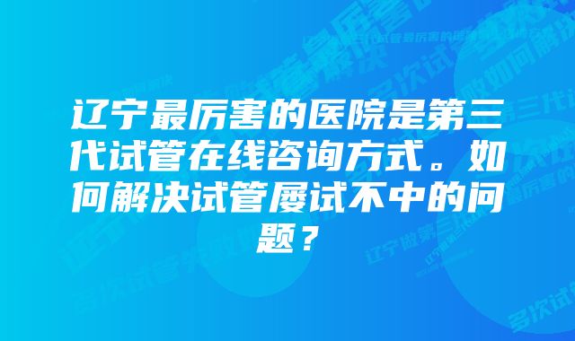 辽宁最厉害的医院是第三代试管在线咨询方式。如何解决试管屡试不中的问题？