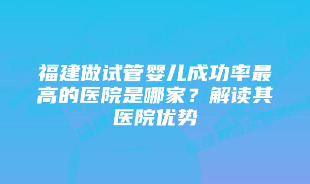 福建做试管婴儿成功率最高的医院是哪家？解读其医院优势