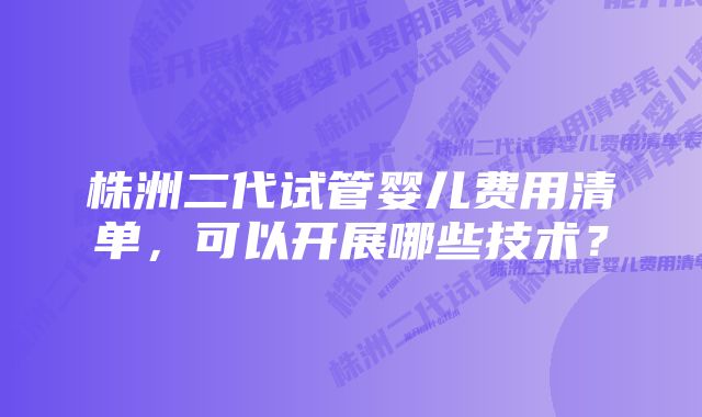 株洲二代试管婴儿费用清单，可以开展哪些技术？