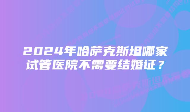 2024年哈萨克斯坦哪家试管医院不需要结婚证？