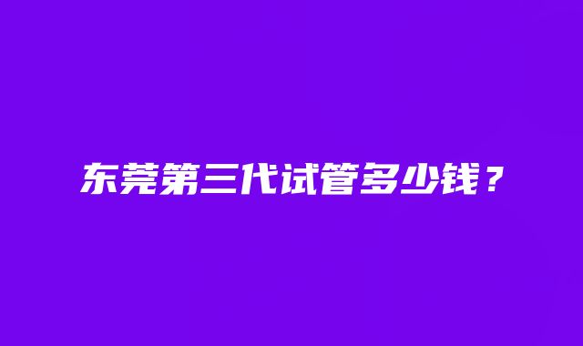 东莞第三代试管多少钱？