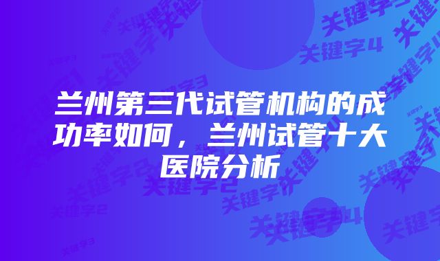 兰州第三代试管机构的成功率如何，兰州试管十大医院分析