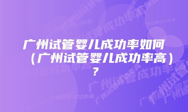 广州试管婴儿成功率如何（广州试管婴儿成功率高）？