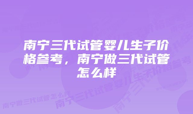 南宁三代试管婴儿生子价格参考，南宁做三代试管怎么样