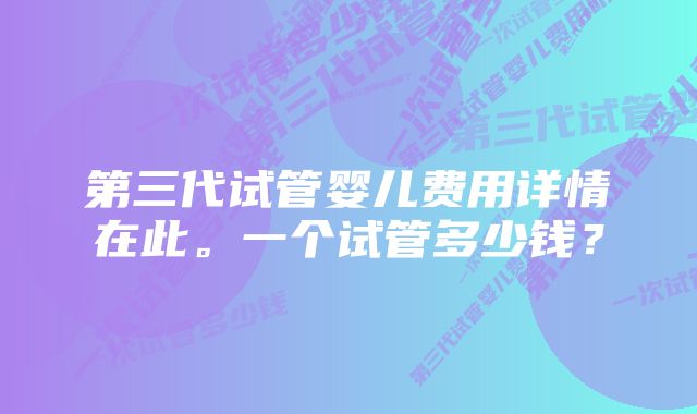 第三代试管婴儿费用详情在此。一个试管多少钱？