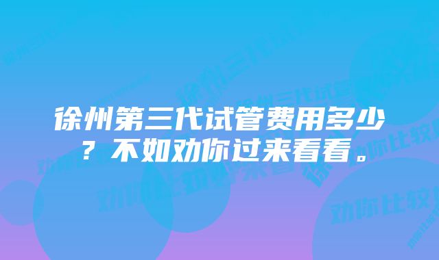 徐州第三代试管费用多少？不如劝你过来看看。