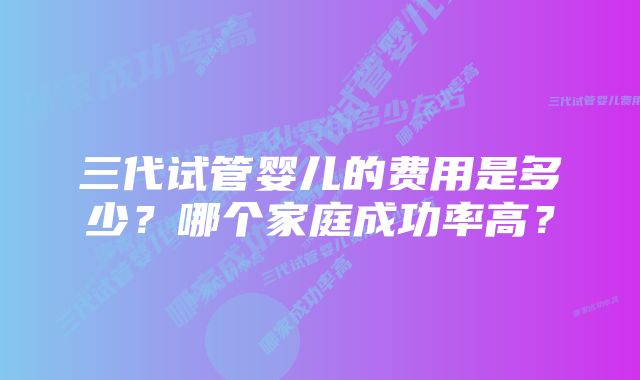 三代试管婴儿的费用是多少？哪个家庭成功率高？