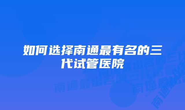 如何选择南通最有名的三代试管医院