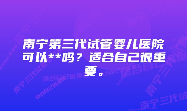 南宁第三代试管婴儿医院可以**吗？适合自己很重要。