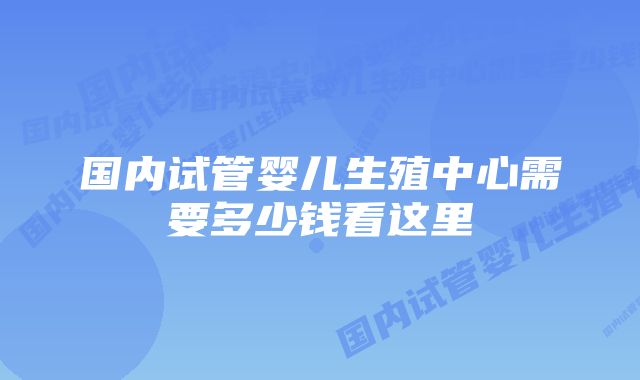 国内试管婴儿生殖中心需要多少钱看这里